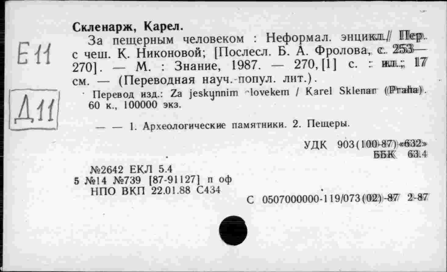 ﻿EH
Лїї
Скленарж, Карел.
За пещерным человеком : Неформал, энцикш.// Пер', с чеш. К. Никоновой; [Послесл. Б. А. Фролова, е. 253— 270]. — М. : Знание, 1987. — 270, [1] с. : иш..; 117 см. — (Переводная науч, попул. лит.).
■ Перевод изд.: Za jeskynnim "lovekem / Karel Sklenar i'Craha) 60 к., 100000 экз.
— — 1. Археологические памятники. 2. Пещеры.
УДК 903 ( 100-87) «632» ББК 63.4
№2642 ЕКЛ 5.4
5 №14 №739 [87-91127] п оф
НПО ВКП 22.01.88 С434
С 0507000000-119/073(02)-87 2-87